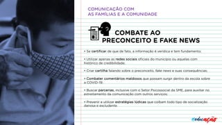 COMBATE AO
PRECONCEITO E FAKE NEWS
• Se certificar de que de fato, a informação é verídica e tem fundamento;
• Utilizar apenas as redes sociais oficiais do município ou aquelas com
histórico de credibilidade;
• Criar cartilha falando sobre o preconceito, fake news e suas consequências;
• Combater comentários maldosos que possam surgir dentro da escola sobre
a COVID-19;
• Buscar parcerias, inclusive com o Setor Psicossocial da SME, para auxiliar no
estreitamento da comunicação com outros serviços;
• Prevenir e utilizar estratégias lúdicas que coíbam todo tipo de socialização
danosa e excludente.
COMUNICAÇÃO COM
AS FAMÍLIAS E A COMUNIDADE
 