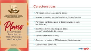 Características:
ü Atividades impressas como base;
ü Manter o vínculo escola/professor/aluno/família;
ü Fornecer conteúdo para o desenvolvimento de
habilidades;
ü Diretrizes diferenciadas para cada
etapa/modalidade de ensino;
ü Sem caráter mensurável;
ü Cumprir no máximo 75% da carga horária anual;
ü Coordenado pela SME.
 