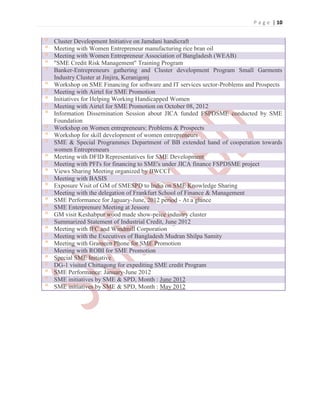 P a g e | 10
Cluster Development Initiative on Jamdani handicraft
Meeting with Women Entrepreneur manufacturing rice bran oil
Meeting with Women Entrepreneur Association of Bangladesh (WEAB)
"SME Credit Risk Management" Training Program
Banker-Entrepreneurs gathering and Cluster development Program Small Garments
Industry Cluster at Jinjira, Keranigonj
Workshop on SME Financing for software and IT services sector-Problems and Prospects
Meeting with Airtel for SME Promotion
Initiatives for Helping Working Handicapped Women
Meeting with Airtel for SME Promotion on October 08, 2012
Information Dissemination Session about JICA funded FSPDSME conducted by SME
Foundation
Workshop on Women entrepreneurs: Problems & Prospects
Workshop for skill development of women entrepreneurs
SME & Special Programmes Department of BB extended hand of cooperation towards
women Entrepreneurs
Meeting with DFID Representatives for SME Development
Meeting with PFI's for financing to SME's under JICA finance FSPDSME project
Views Sharing Meeting organized by BWCCI
Meeting with BASIS
Exposure Visit of GM of SMESPD to India on SME Knowledge Sharing
Meeting with the delegation of Frankfurt School of Finance & Management
SME Performance for January-June, 2012 period - At a glance
SME Enterprenure Meeting at Jessore
GM visit Keshabpur wood made show-peice industry cluster
Summarized Statement of Industrial Credit, June 2012
Meeting with IFC and Windmill Corporation
Meeting with the Executives of Bangladesh Mudran Shilpa Samity
Meeting with Grameen Phone for SME Promotion
Meeting with ROBI for SME Promotion
Special SME Initiative
DG-1 visited Chittagong for expediting SME credit Program
SME Performance: January-June 2012
SME initiatives by SME & SPD, Month : June 2012
SME initiatives by SME & SPD, Month : May 2012
 