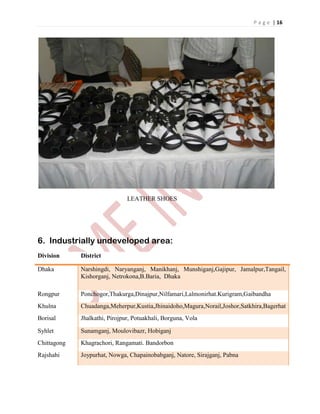 P a g e | 16
LEATHER SHOES
6. Industrially undeveloped area:
Division District
Dhaka Narshingdi, Naryanganj, Manikhanj, Munshiganj,Gajipur, Jamalpur,Tangail,
Kishorganj, Netrokona,B.Baria, Dhaka
Rongpur Ponchogor,Thakurga,Dinajpur,Nilfamari,Lalmonirhat.Kurigram,Gaibandha
Khulna Chuadanga,Meherpur,Kustia,Jhinaidoho,Magura,Norail,Joshor,Satkhira,Bagerhat
Borisal Jhalkathi, Pirojpur, Potuakhali, Borguna, Vola
Syhlet Sunamganj, Moulovibazr, Hobiganj
Chittagong Khagrachori, Rangamati. Bandorbon
Rajshahi Joypurhat, Nowga, Chapainobabganj, Natore, Sirajganj, Pabna
 