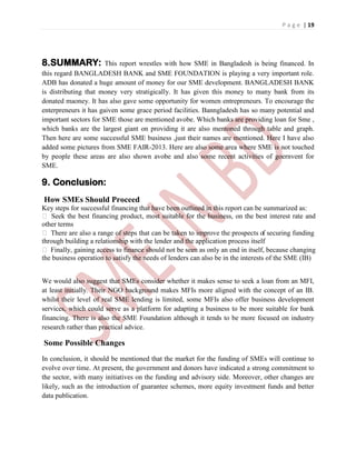 P a g e | 19
8.SUMMARY: This report wrestles with how SME in Bangladesh is being financed. In
this regard BANGLADESH BANK and SME FOUNDATION is playing a very important role.
ADB has donated a huge amount of money for our SME development. BANGLADESH BANK
is distributing that money very stratigically. It has given this money to many bank from its
donated maoney. It has also gave some opportunity for women entrepreneurs. To encourage the
enterpreneurs it has gaiven some grace period facilities. Banngladesh has so many potential and
important sectors for SME those are mentioned avobe. Which banks are providing loan for Sme ,
which banks are the largest giant on providing it are also mentoned through table and graph.
Then here are some successful SME business ,just their names are mentioned. Here I have also
added some pictures from SME FAIR-2013. Here are also some area where SME is not touched
by people these areas are also shown avobe and also some recent activities of goernvent for
SME.
9. Conclusion:
How SMEs Should Proceed
Key steps for successful financing that have been outlined in this report can be summarized as:
 Seek the best financing product, most suitable for the business, on the best interest rate and
other terms
 There are also a range of steps that can be taken to improve the prospects of securing funding
through building a relationship with the lender and the application process itself
 Finally, gaining access to finance should not be seen as only an end in itself, because changing
the business operation to satisfy the needs of lenders can also be in the interests of the SME (IB)
We would also suggest that SMEs consider whether it makes sense to seek a loan from an MFI,
at least initially. Their NGO background makes MFIs more aligned with the concept of an IB.
whilst their level of real SME lending is limited, some MFIs also offer business development
services, which could serve as a platform for adapting a business to be more suitable for bank
financing. There is also the SME Foundation although it tends to be more focused on industry
research rather than practical advice.
Some Possible Changes
In conclusion, it should be mentioned that the market for the funding of SMEs will continue to
evolve over time. At present, the government and donors have indicated a strong commitment to
the sector, with many initiatives on the funding and advisory side. Moreover, other changes are
likely, such as the introduction of guarantee schemes, more equity investment funds and better
data publication.
 