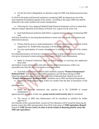P a g e | 4
For the first time in Bangladesh, an indicative target for SME loan disbursement has been
set
for 2010 by the banks and financial institutions considering SME development as one of the
most important development agenda of the country. According to the target, SME loan shall be
disbursed to the small, medium and women entrepreneurs.
Following the 'Area Approach Method' banks/financial institutions will try to attain their
indicative targets separately by dividing it as branch wise, region wise & sector wise.
Each bank/financial institution shall follow a separate business strategy in financing SME
loan
with least formalities in executing documentation to ensure easy and speedy loan sanction and
disbursement process.
Priority shall be given to small entrepreneurs. For small entrepreneurs credit limit will be
ranged from Tk. 50,000 (Fifty thousand) to Tk.50,00,000 (Fifty lac).
For more participation of women entrepreneurs in industrial development of the country
and
for conducting business activities by women entrepreneurs in large number, priority shall have
to be given to potential women entrepreneurs in respect of SME credit disbursement.
Banks & Financial Institutions shall put highest priority in receiving loan application
from small
and medium women entrepreneurs and settle the loan disbursement process within very
reasonable time from the date of acceptance of the application.
Each bank and financial institution shall establish a separate ‘Women Entrepreneurs’
Dedicated Desk’ with necessary and suitable manpower, provide them training on SME
financing and suitably appoint a lady officer as chief of dedicated desk. Branch wise list of
‘ Women Entrepreneurs’ Dedicated Desk „ should be sent to SME and Special Programmes
Department of Bangladesh Bank within two months from the date of declaration of this
policy
and programme.
Banks and financial institutions may sanction up to Tk. 25,00,000 to women
entrepreneurs
against personal guarantee. In that case, group security/social security may be considered.
The success in SME loan disbursement will be considered as yardstick for further
approval of
new branches of the concerned bank. License for New Branches will be issued for financing the
priority sectors like SME and agriculture from 2010 in the name of ‘SME/Agriculture Branch’
instead of ‘SME Service Centre; in order to involve banks in financing priority sector like
SME and Agriculture’.
 