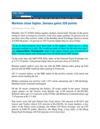 Markets close higher, Sensex gains 329 points
Staff Reporter | 27 Jan, 2009

Mumbai, Jan 27 (IANS) Indian equities markets closed trade Tuesday in the green
owing to short-covering by investors, with a key index gaining 3.8 percent over its
previous close.The sensitive index of the Bombay Stock Exchange (Sensex) closed
at 9,004.08 points, 3.8 percent or 329.73 points higher than its close Friday.

“A lot of short positions have been built in the markets, which led to a short-
covering resulting in a rally. We would see more of these for the next two days,”
said Jagannadham Thunuguntla, head of the capital markets arm and director of
India’s fourth largest share brokerage firm, the Delhi-based SMC Group.

At the same time, the S&P CNX Nifty index of the National Stock Exchange was
at 2,771.35 points, 3.46 percent higher than its previous close of 2,678.55.

Broader market indices were also up with the BSE midcap index going up 0.62
percent and the BSE smallcap index gaining 0.34 percent.

All 13 sectoral indices on the BSE ended in the positive terrain, with metal and
power stocks leading the list.

Market sentiment was positive with 1,217 stocks advancing and 1,168 declining.
Hundred stocks remained unchanged.

Of the 30 stocks comprising the Sensex, 28 scrips ended in the green. Among
major gainers on the Sensex were Sterlite (up 11.84 percent at Rs.267.80),
Reliance Infra (up 11.14 percent at Rs.539.60) and Reliance Communications (up
7.15 percent at Rs.171.60).

Top losers were Oil and Natural Gas Corp (down 3.84 percent at Rs.621) and
Larsen and Toubro (down 0.41 percent at Rs.638.20). In Asian markets, a key
index of the Tokyo stock exchange, the Nikkei 225 Stock Average, was up 4.93
percent at 8,061.07 points. However, the Hang Seng, a key index of the Hong
Kong Stock Exchange, fell 0.63 percent over its last close.
 