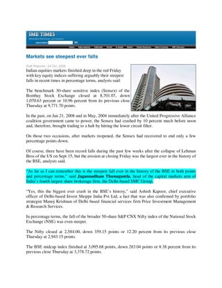 Markets see steepest ever falls
Staff Reporter | 24 Oct, 2008
Indian equities markets finished deep in the red Friday
with key equity indices suffering arguably their steepest
falls in recent times in percentage terms, analysts said.

The benchmark 30-share sensitive index (Sensex) of the
Bombay Stock Exchange closed at 8,701.07, down
1,070.63 percent or 10.96 percent from its previous close
Thursday at 9,771.70 points.

In the past, on Jan 21, 2008 and in May, 2004 immediately after the United Progressive Alliance
coalition government came to power, the Sensex had crashed by 10 percent much before noon
and, therefore, brought trading to a halt by hitting the lower circuit filter.

On those two occasions, after markets reopened, the Sensex had recovered to end only a few
percentage points down.

Of course, there have been record falls during the past few weeks after the collapse of Lehman
Bros of the US on Sept 15, but the erosion at closing Friday was the largest ever in the history of
the BSE, analysts said.

“As far as I can remember this is the steepest fall ever in the history of the BSE in both points
and percentage terms,” said Jagannadham Thunuguntla, head of the capital markets arm of
India’s fourth largest share brokerage firm, the Delhi-based SMC Group.

“Yes, this the biggest ever crash in the BSE’s history,” said Ashish Kapoor, chief executive
officer of Delhi-based Invest Shoppe India Pvt Ltd, a fact that was also confirmed by portfolio
strategist Manoj Krishnan of Delhi based financial services firm Price Investment Management
& Research Services.

In percentage terms, the fall of the broader 50-share S&P CNX Nifty index of the National Stock
Exchange (NSE) was even steeper.

The Nifty closed at 2,584.00, down 359.15 points or 12.20 percent from its previous close
Thursday at 2,943.15 points.

The BSE midcap index finished at 3,095.68 points, down 283.04 points or 8.38 percent from its
previous close Thursday at 3,378.72 points.
 