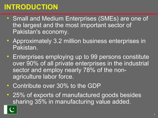 1
INTRODUCTION
• Small and Medium Enterprises (SMEs) are one of
the largest and the most important sector of
Pakistan's economy.
• Approximately 3.2 million business enterprises in
Pakistan.
• Enterprises employing up to 99 persons constitute
over 90% of all private enterprises in the industrial
sector and employ nearly 78% of the non-
agriculture labor force.
• Contribute over 30% to the GDP
• 25% of exports of manufactured goods besides
sharing 35% in manufacturing value added.
 
