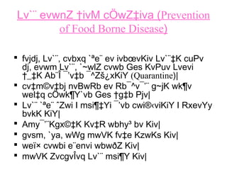 Lv`¨ evwnZ †ivM cÖwZ‡iva (Prevention
of Food Borne Disease)
 fvjdj, Lv`¨, cvbxq `ªe¨ ev ivbœvKiv Lv`¨‡K cuPv
dj, evwm Lv`¨, `~wlZ cvwb Ges KvPuv Lvevi
†_‡K Ab¨Î ¯’v‡b ¯^Zš¿xKiY (Quarantine)|
 cv‡m©v‡bj nvBwRb ev Rb¯^v¯’¨ g~jK wk¶v
wel‡q cÖwk¶Y`vb Ges †g‡b Pjv|
 Lv`¨ `ªe¨ ˆZwi I msi¶‡Yi ¯’vb cwi®‹viKiY I RxevYy
bvkK KiY|
 Amy¯’¨Kgx©‡K Kv‡R wbhy³ bv Kiv|
 gvsm, `ya, wWg mwVK fv‡e KzwKs Kiv|
 weï× cvwbi e¨envi wbwðZ Kiv|
 mwVK ZvcgvÎvq Lv`¨ msi¶Y Kiv|
 