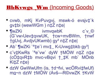 BbKvwgs ¸Wm (Incoming Goods)
 cvwb, mKj KvPuvgvj, mswk­ó evsjv‡`k
gv‡bi (wewWGm ) n‡Z n‡e|
 ¶wZKi ivmvqwbK c`v_©
(G¨vw›Uev‡qvwUK, †cw÷mvBWm, †nwf
†gUvj, AvdjvUKwmb) gy³ n‡Z n‡e|
 Ab¨ ¶wZKi `ª‡e¨i mv‡_ K›Uvwg‡bkb gy³|
 c¨v‡KwRs `ªe¨vw` dyW †MÖW n‡Z n‡e
(cÖ‡qvR‡b mvc­vBqvi †_‡K mb` MÖnb
Ki‡Z n‡e)
 dzW GwWwUfm (is, †d¬fvi, wcÖRvi‡fwUf)
mg~n dzW †MÖW (Avš—R©vwZK †KvW
 