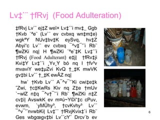 6
Lv‡`¨ †fRvj (Food Adulteration)
‡fRvj Lv`¨ ej‡Z weï× Lv‡`¨i mv‡_ Ggb
†Kvb `ªe¨ (Lv`¨ ev cvbxq wn‡m‡e)
wgkªY NUv‡bv‡K eySvq, hv‡Z
Abyi“c Lv`¨ ev cvbxq ¯^v‡¯’¨i Rb¨
¶wZKi nq| H ¶wZKi `ªe¨‡K Lv‡`¨i
†fRvj (Food Adulterant) e‡j| †fRv‡ji
Kvi‡Y Lv‡`¨i ¸Yv¸Y bó nq I †fv³v
mvaviY we‡µZvi KvQ †_‡K mwVK
gv‡bi Lv`¨ †_‡K ewÂZ nq|
hw` †Kvb Lv`¨ A¯^v¯’¨Ki cwi‡e‡k
ˆZwi, †c‡KwRs Kiv nq Z‡e †mUv
`~wlZ n‡q ¯^v†¯’¨i Rb¨ ¶wZKi n‡Z
cv‡i| AvswkK ev m¤ú~Y©i“‡c cPuv,
evwm, `yMÜhy³, †cvKvhy³ Lv`¨
¯^v¯’¨nvwbKi| Lv‡`¨ †fRvjKvix‡`i Rb¨
Ges wbgœgv‡bi Lv`¨cY¨ Drcv`b ev
 