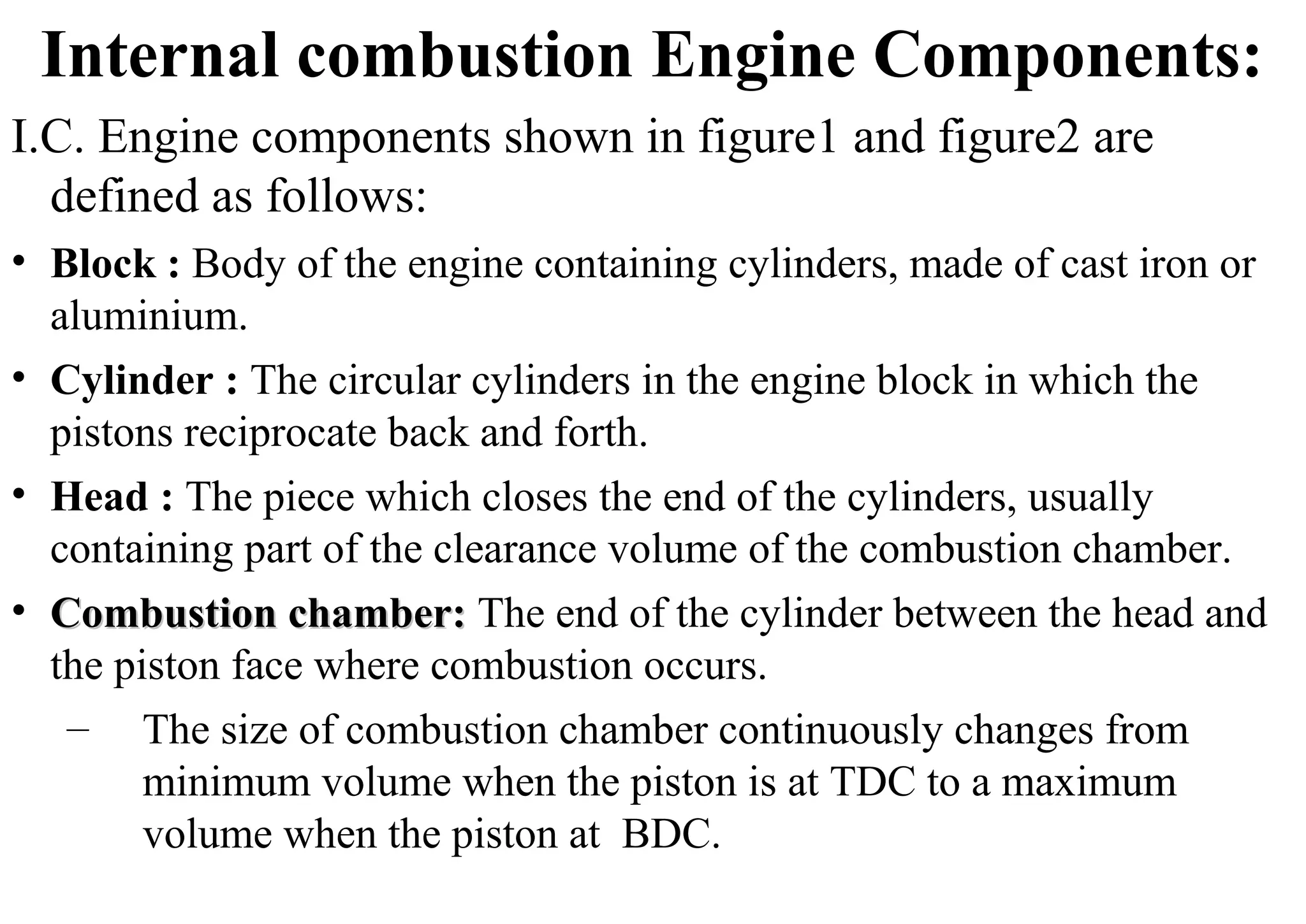 Internal combustion Engine Components:
I.C. Engine components shown in figure1 and figure2 are
defined as follows:
• Block : Body of the engine containing cylinders, made of cast iron or
aluminium.
• Cylinder : The circular cylinders in the engine block in which the
pistons reciprocate back and forth.
• Head : The piece which closes the end of the cylinders, usually
containing part of the clearance volume of the combustion chamber.
• Combustion chamber:Combustion chamber: The end of the cylinder between the head and
the piston face where combustion occurs.
– The size of combustion chamber continuously changes from
minimum volume when the piston is at TDC to a maximum
volume when the piston at BDC.
 