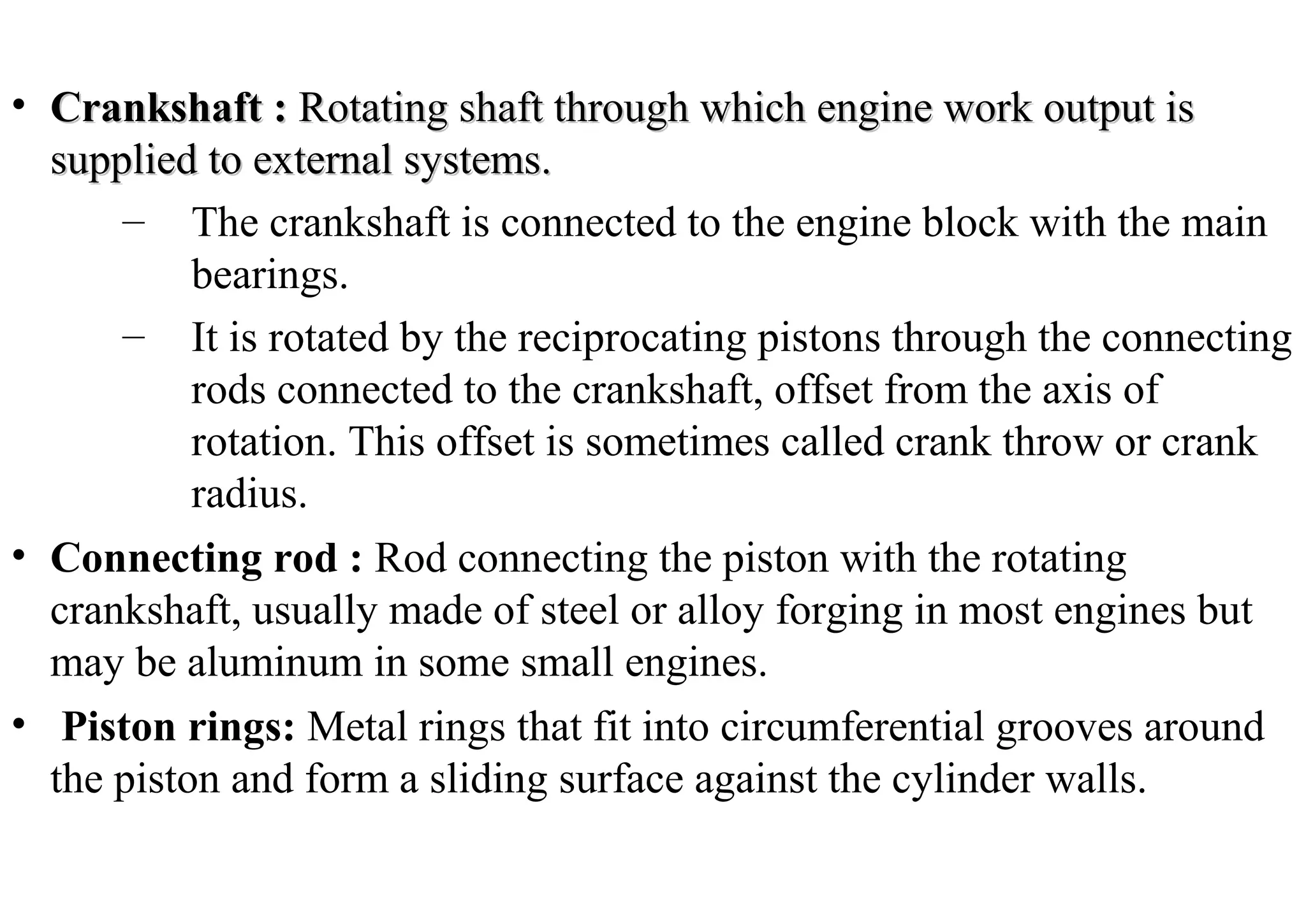 • Crankshaft :Crankshaft : Rotating shaft through which engine work output isRotating shaft through which engine work output is
supplied to external systems.supplied to external systems.
– The crankshaft is connected to the engine block with the main
bearings.
– It is rotated by the reciprocating pistons through the connecting
rods connected to the crankshaft, offset from the axis of
rotation. This offset is sometimes called crank throw or crank
radius.
• Connecting rod : Rod connecting the piston with the rotating
crankshaft, usually made of steel or alloy forging in most engines but
may be aluminum in some small engines.
• Piston rings: Metal rings that fit into circumferential grooves around
the piston and form a sliding surface against the cylinder walls.
 