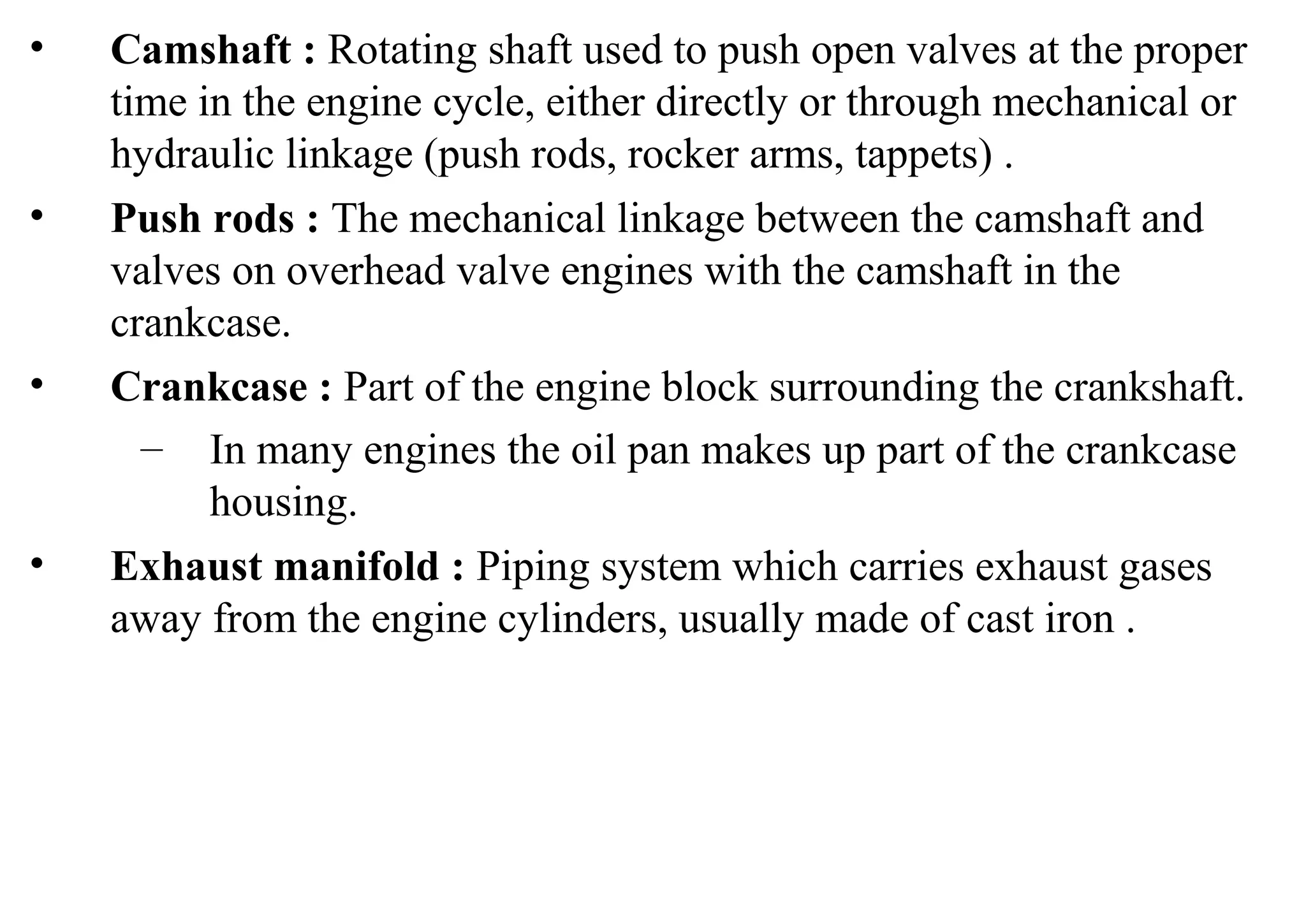 • Camshaft : Rotating shaft used to push open valves at the proper
time in the engine cycle, either directly or through mechanical or
hydraulic linkage (push rods, rocker arms, tappets) .
• Push rods : The mechanical linkage between the camshaft and
valves on overhead valve engines with the camshaft in the
crankcase.
• Crankcase : Part of the engine block surrounding the crankshaft.
– In many engines the oil pan makes up part of the crankcase
housing.
• Exhaust manifold : Piping system which carries exhaust gases
away from the engine cylinders, usually made of cast iron .
 