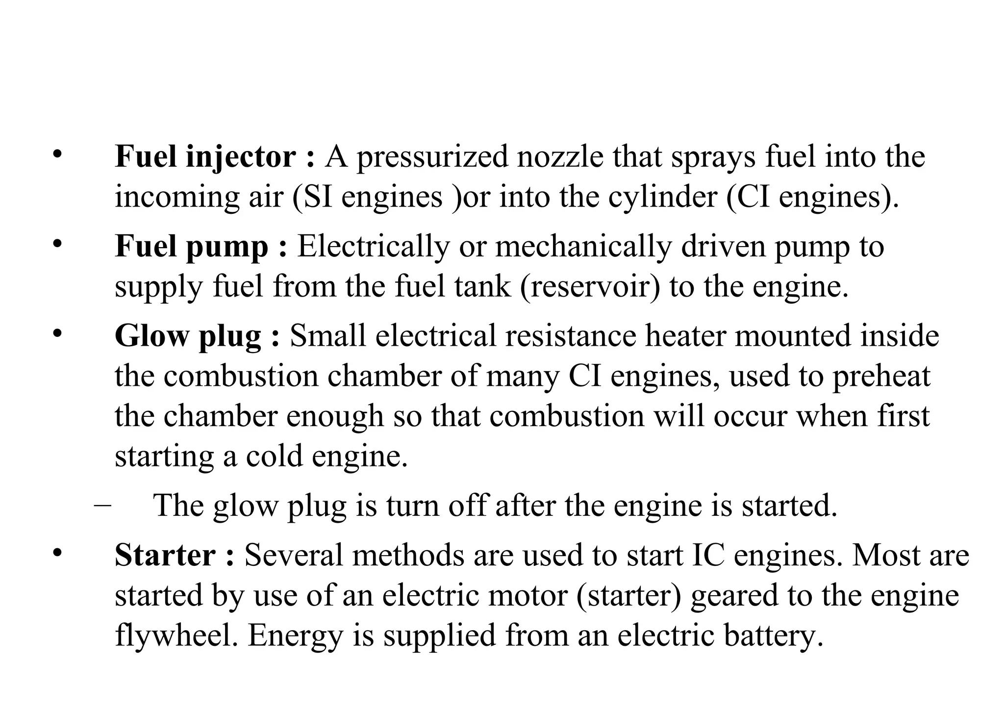 • Fuel injector : A pressurized nozzle that sprays fuel into the
incoming air (SI engines )or into the cylinder (CI engines).
• Fuel pump : Electrically or mechanically driven pump to
supply fuel from the fuel tank (reservoir) to the engine.
• Glow plug : Small electrical resistance heater mounted inside
the combustion chamber of many CI engines, used to preheat
the chamber enough so that combustion will occur when first
starting a cold engine.
– The glow plug is turn off after the engine is started.
• Starter : Several methods are used to start IC engines. Most are
started by use of an electric motor (starter) geared to the engine
flywheel. Energy is supplied from an electric battery.
 