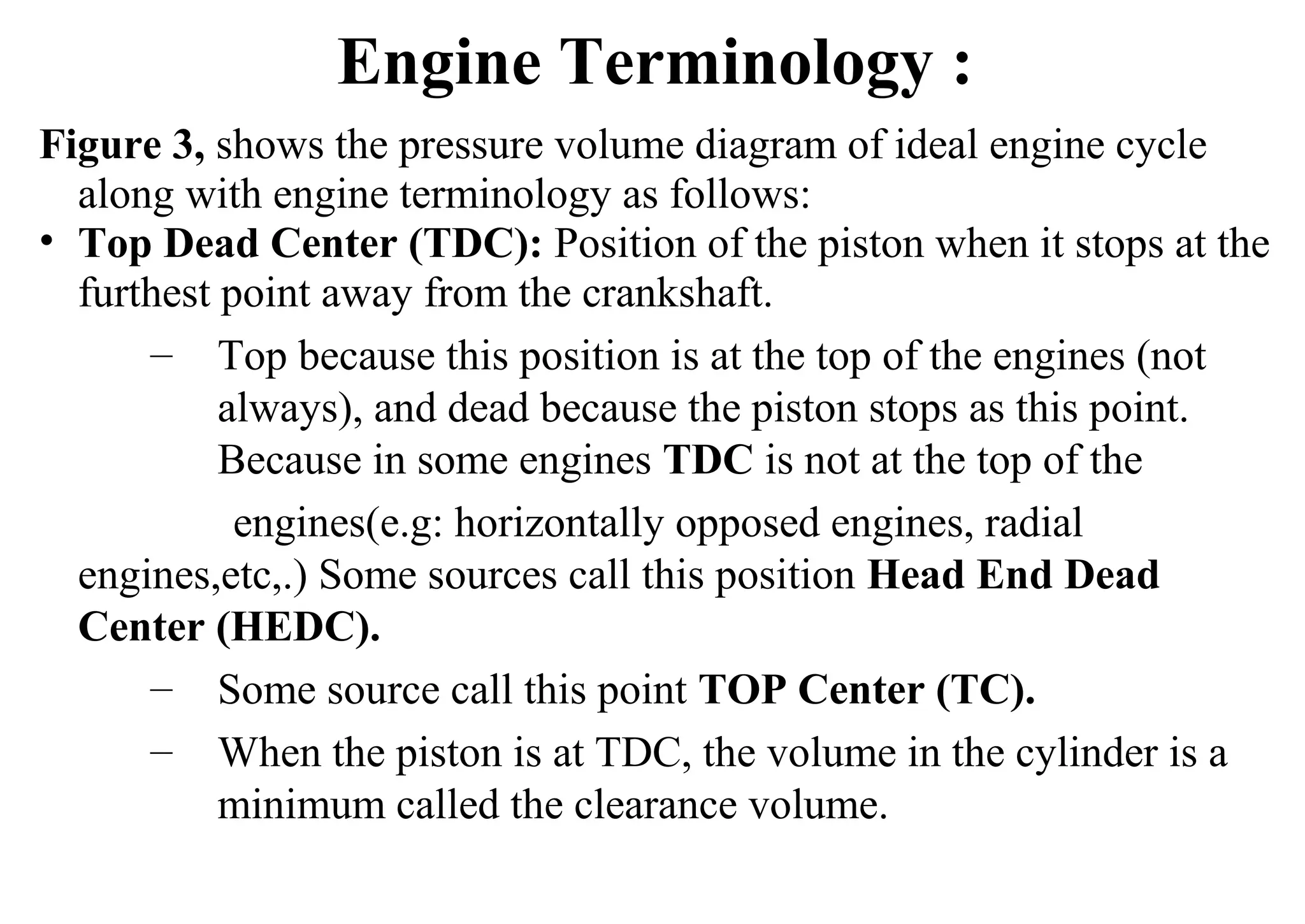 Figure 3, shows the pressure volume diagram of ideal engine cycle
along with engine terminology as follows:
• Top Dead Center (TDC): Position of the piston when it stops at the
furthest point away from the crankshaft.
– Top because this position is at the top of the engines (not
always), and dead because the piston stops as this point.
Because in some engines TDC is not at the top of the
engines(e.g: horizontally opposed engines, radial
engines,etc,.) Some sources call this position Head End Dead
Center (HEDC).
– Some source call this point TOP Center (TC).
– When the piston is at TDC, the volume in the cylinder is a
minimum called the clearance volume.
Engine Terminology :
 