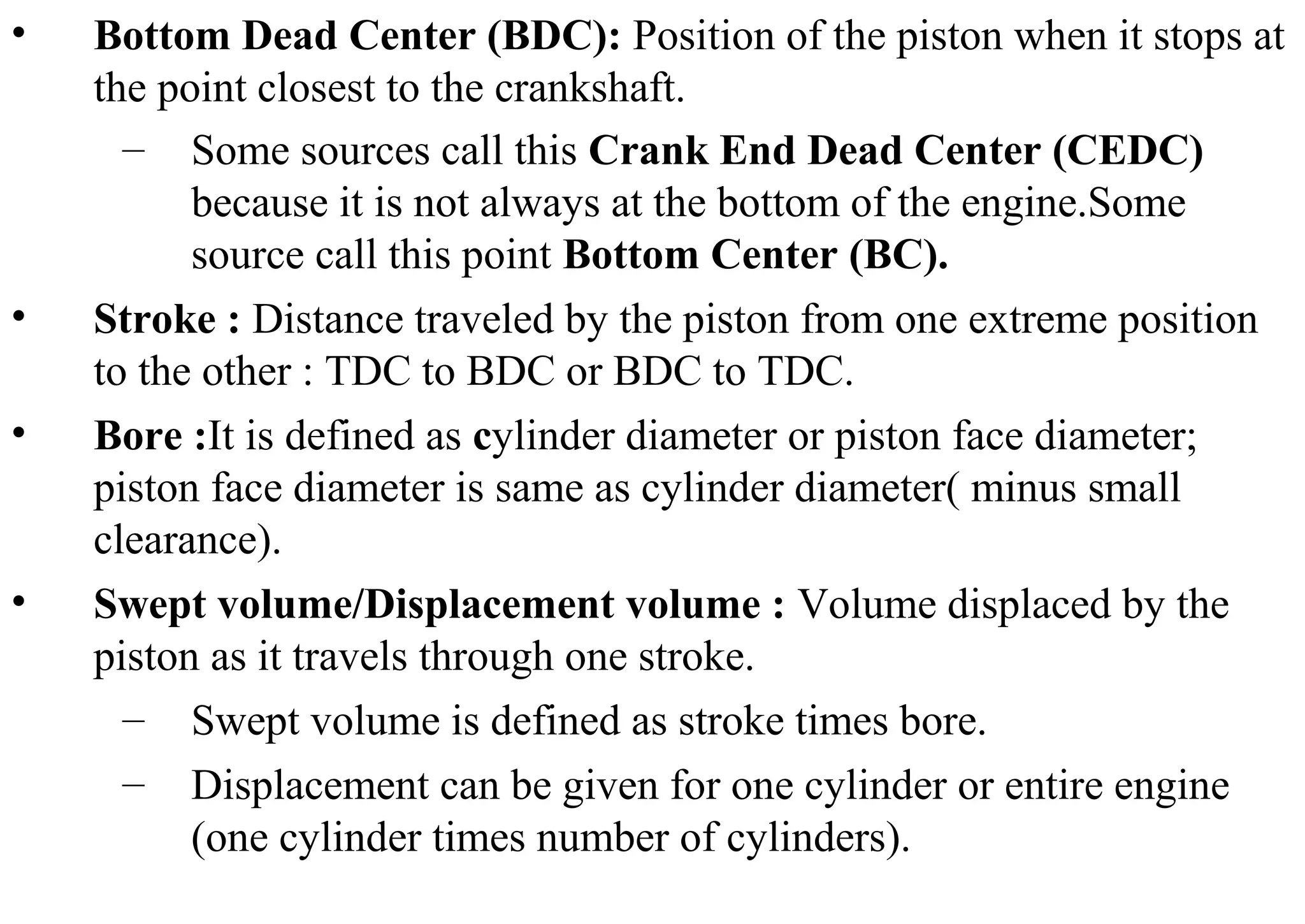 • Bottom Dead Center (BDC): Position of the piston when it stops at
the point closest to the crankshaft.
– Some sources call this Crank End Dead Center (CEDC)
because it is not always at the bottom of the engine.Some
source call this point Bottom Center (BC).
• Stroke : Distance traveled by the piston from one extreme position
to the other : TDC to BDC or BDC to TDC.
• Bore :It is defined as cylinder diameter or piston face diameter;
piston face diameter is same as cylinder diameter( minus small
clearance).
• Swept volume/Displacement volume : Volume displaced by the
piston as it travels through one stroke.
– Swept volume is defined as stroke times bore.
– Displacement can be given for one cylinder or entire engine
(one cylinder times number of cylinders).
 