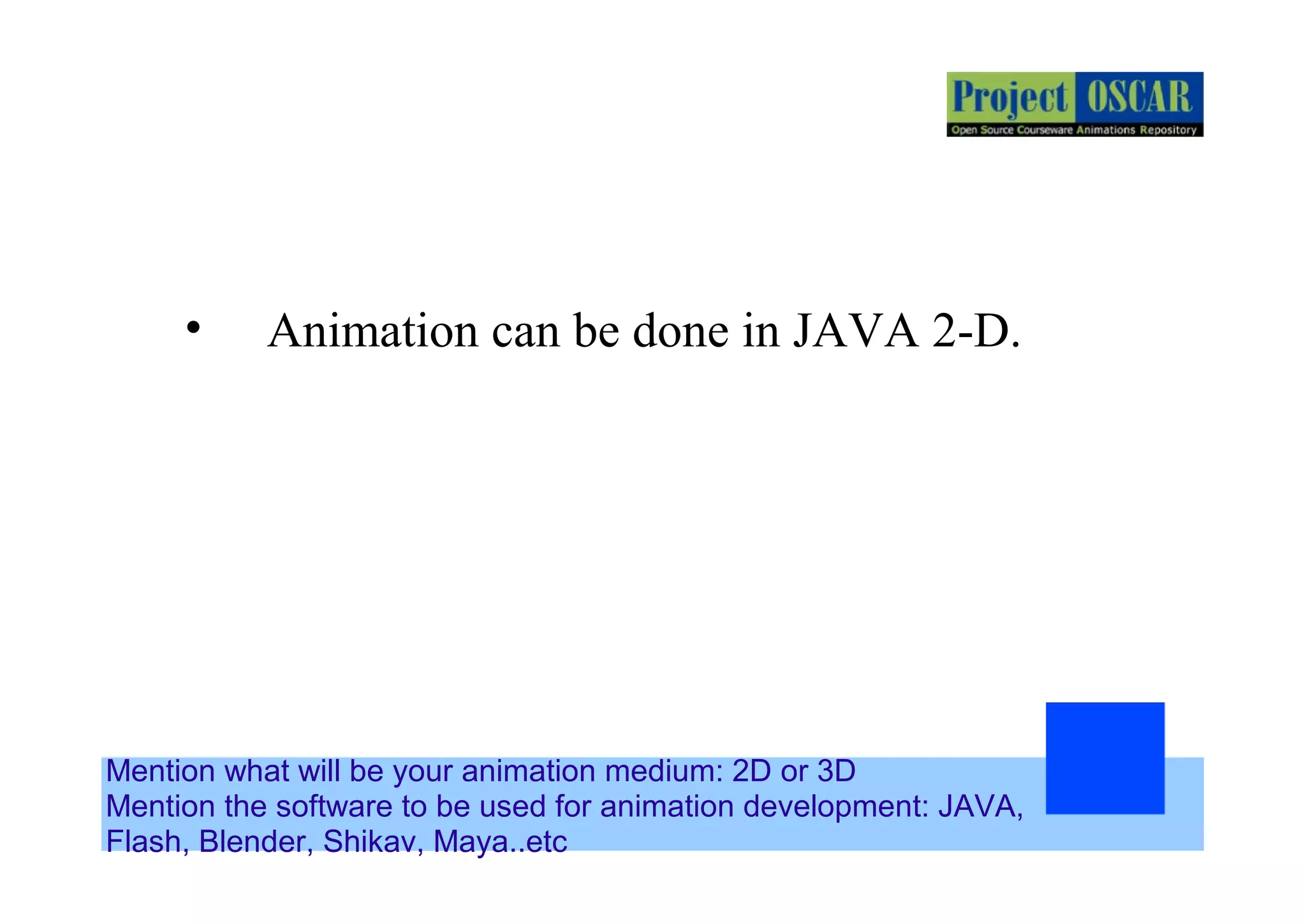 Mention what will be your animation medium: 2D or 3D
Mention the software to be used for animation development: JAVA,
Flash, Blender, Shikav, Maya..etc
• Animation can be done in JAVA 2-D.
 