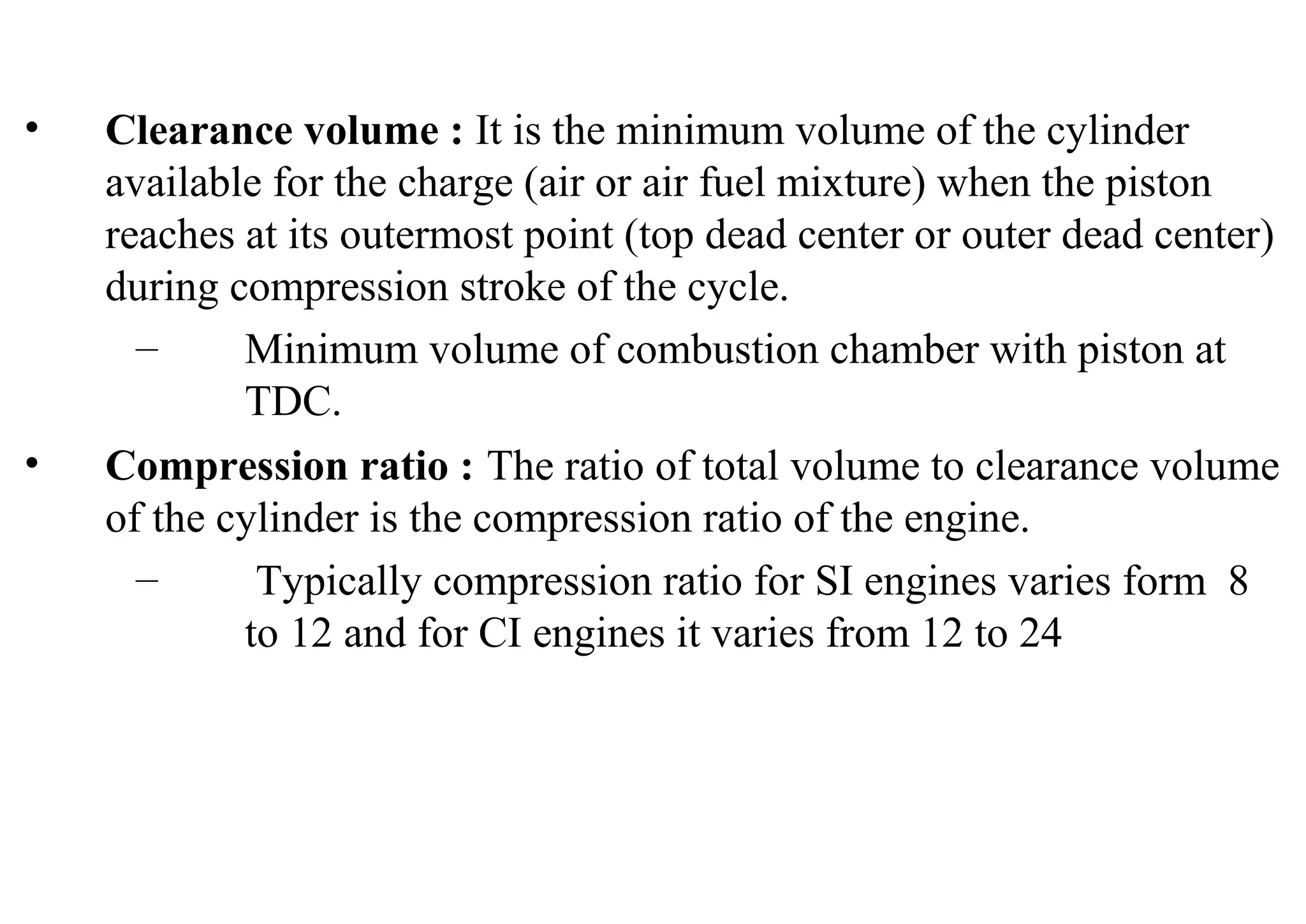• Clearance volume : It is the minimum volume of the cylinder
available for the charge (air or air fuel mixture) when the piston
reaches at its outermost point (top dead center or outer dead center)
during compression stroke of the cycle.
– Minimum volume of combustion chamber with piston at
TDC.
• Compression ratio : The ratio of total volume to clearance volume
of the cylinder is the compression ratio of the engine.
– Typically compression ratio for SI engines varies form 8
to 12 and for CI engines it varies from 12 to 24
 