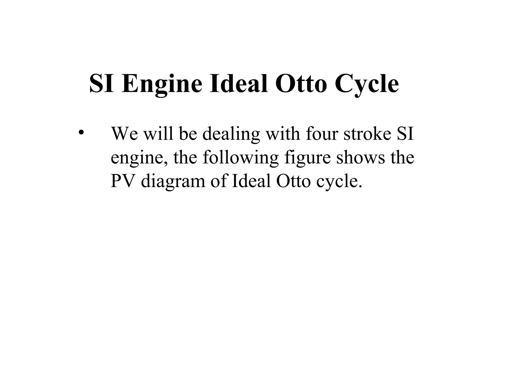 SI Engine Ideal Otto Cycle
• We will be dealing with four stroke SI
engine, the following figure shows the
PV diagram of Ideal Otto cycle.
 