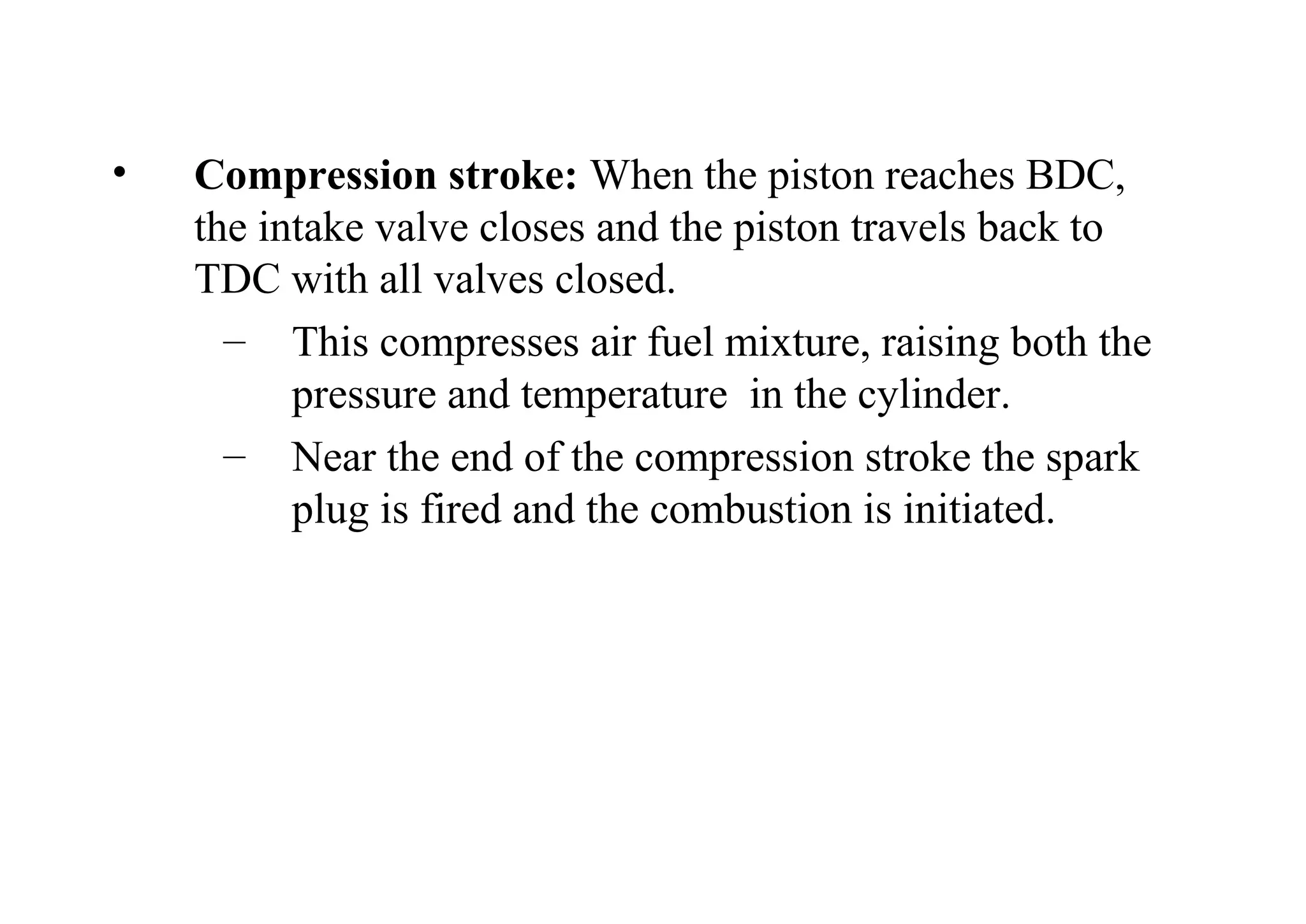 • Compression stroke: When the piston reaches BDC,
the intake valve closes and the piston travels back to
TDC with all valves closed.
– This compresses air fuel mixture, raising both the
pressure and temperature in the cylinder.
– Near the end of the compression stroke the spark
plug is fired and the combustion is initiated.
 