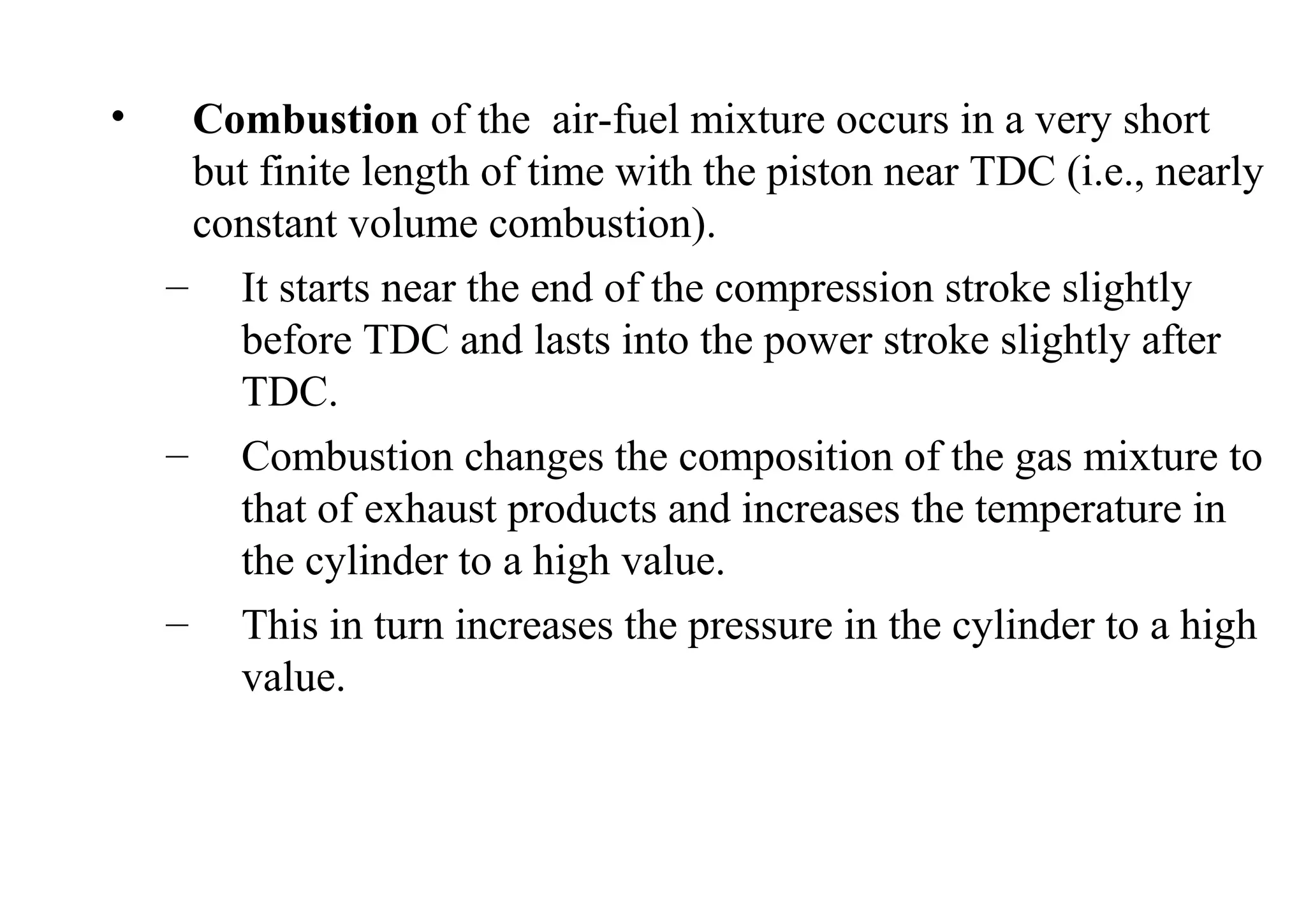 • Combustion of the air-fuel mixture occurs in a very short
but finite length of time with the piston near TDC (i.e., nearly
constant volume combustion).
– It starts near the end of the compression stroke slightly
before TDC and lasts into the power stroke slightly after
TDC.
– Combustion changes the composition of the gas mixture to
that of exhaust products and increases the temperature in
the cylinder to a high value.
– This in turn increases the pressure in the cylinder to a high
value.
 