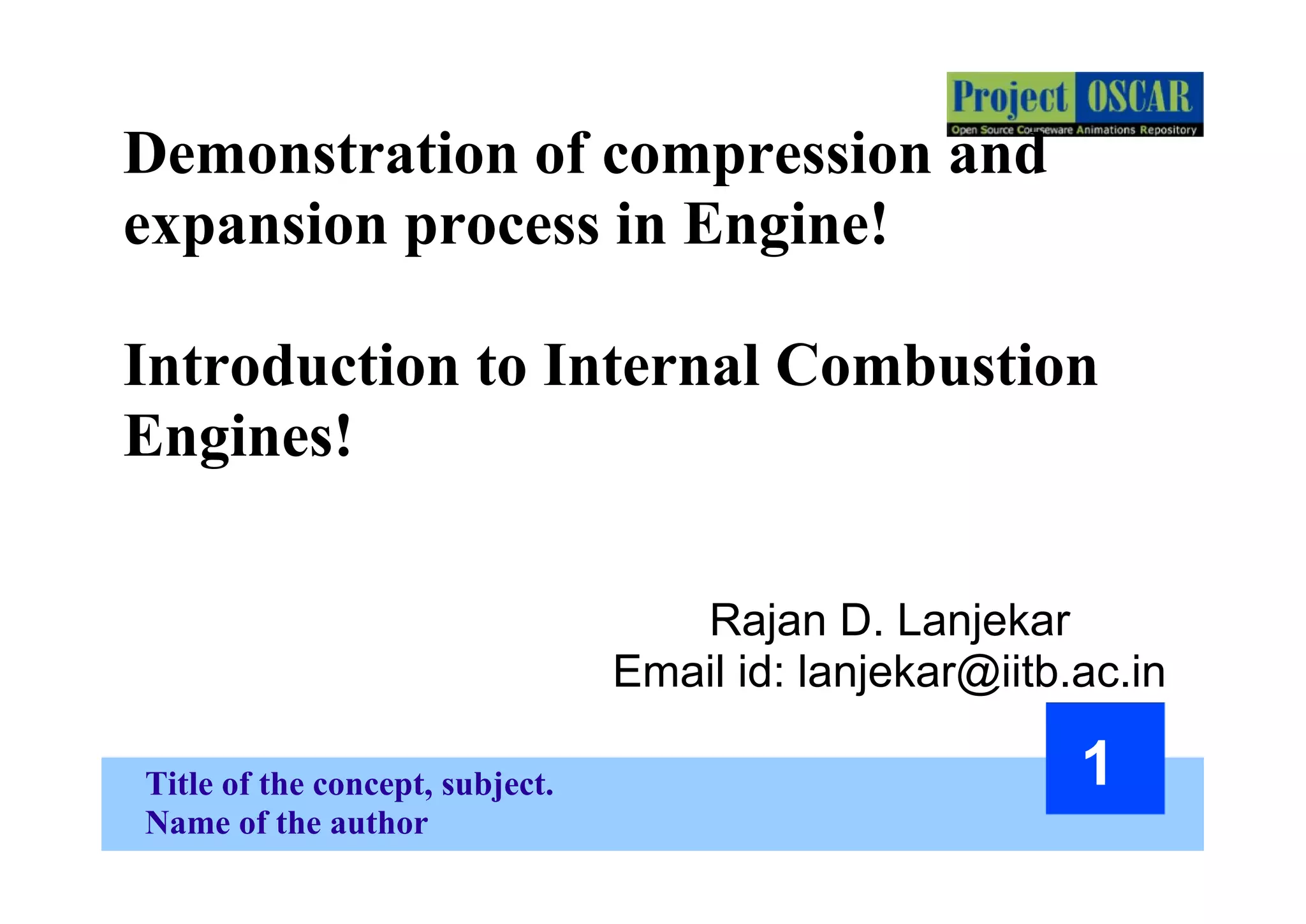 Title of the concept, subject.
Name of the author
1
Demonstration of compression and
expansion process in Engine!
Introduction to Internal Combustion
Engines!
Rajan D. Lanjekar
Email id: lanjekar@iitb.ac.in
 