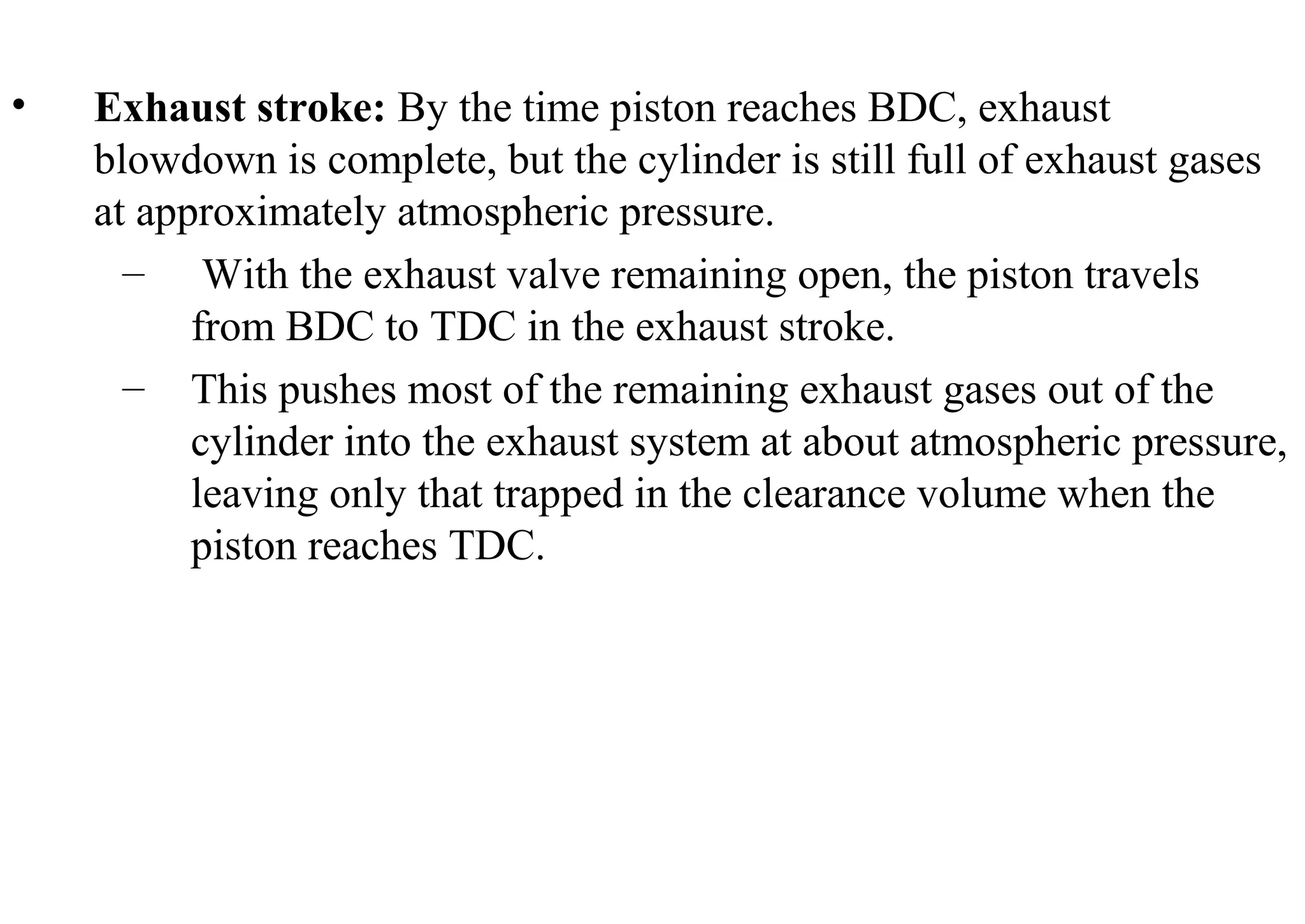 • Exhaust stroke: By the time piston reaches BDC, exhaust
blowdown is complete, but the cylinder is still full of exhaust gases
at approximately atmospheric pressure.
– With the exhaust valve remaining open, the piston travels
from BDC to TDC in the exhaust stroke.
– This pushes most of the remaining exhaust gases out of the
cylinder into the exhaust system at about atmospheric pressure,
leaving only that trapped in the clearance volume when the
piston reaches TDC.
 