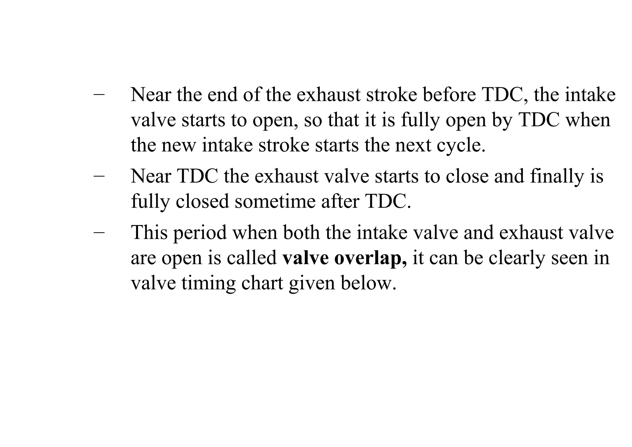 – Near the end of the exhaust stroke before TDC, the intake
valve starts to open, so that it is fully open by TDC when
the new intake stroke starts the next cycle.
– Near TDC the exhaust valve starts to close and finally is
fully closed sometime after TDC.
– This period when both the intake valve and exhaust valve
are open is called valve overlap, it can be clearly seen in
valve timing chart given below.
 