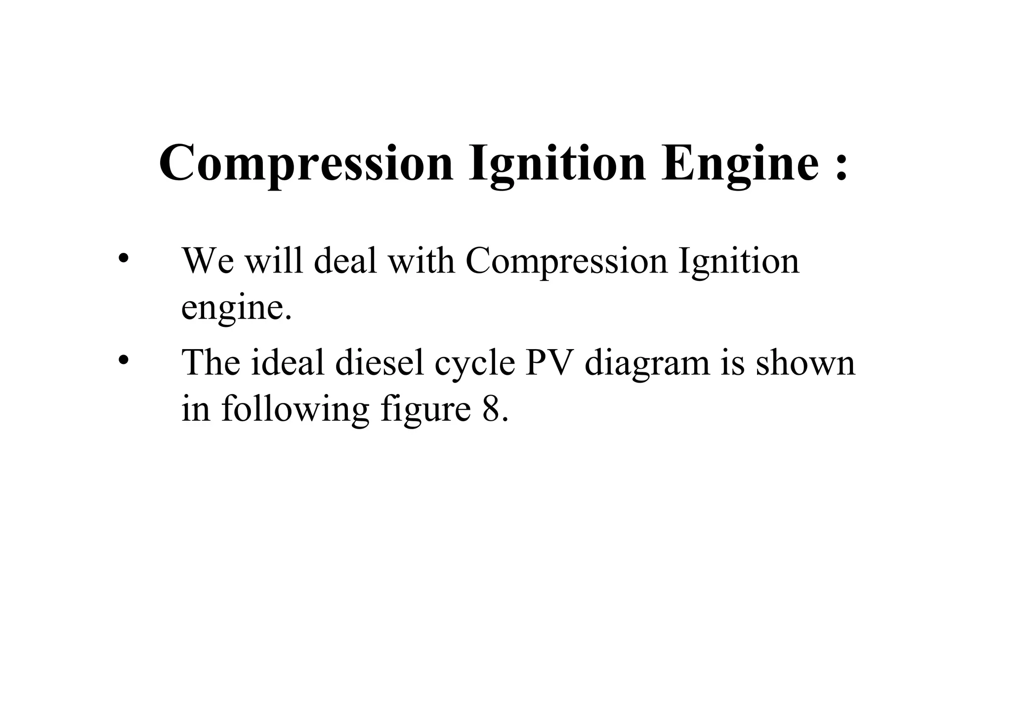 Compression Ignition Engine :
• We will deal with Compression Ignition
engine.
• The ideal diesel cycle PV diagram is shown
in following figure 8.
 