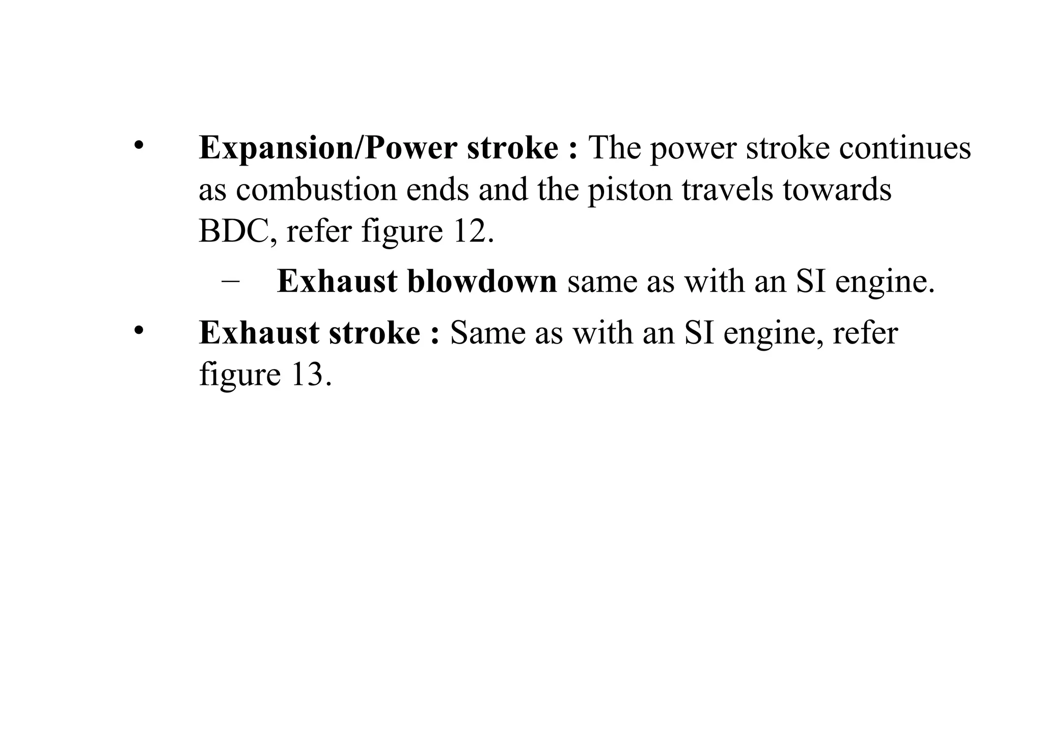 • Expansion/Power stroke : The power stroke continues
as combustion ends and the piston travels towards
BDC, refer figure 12.
– Exhaust blowdown same as with an SI engine.
• Exhaust stroke : Same as with an SI engine, refer
figure 13.
 