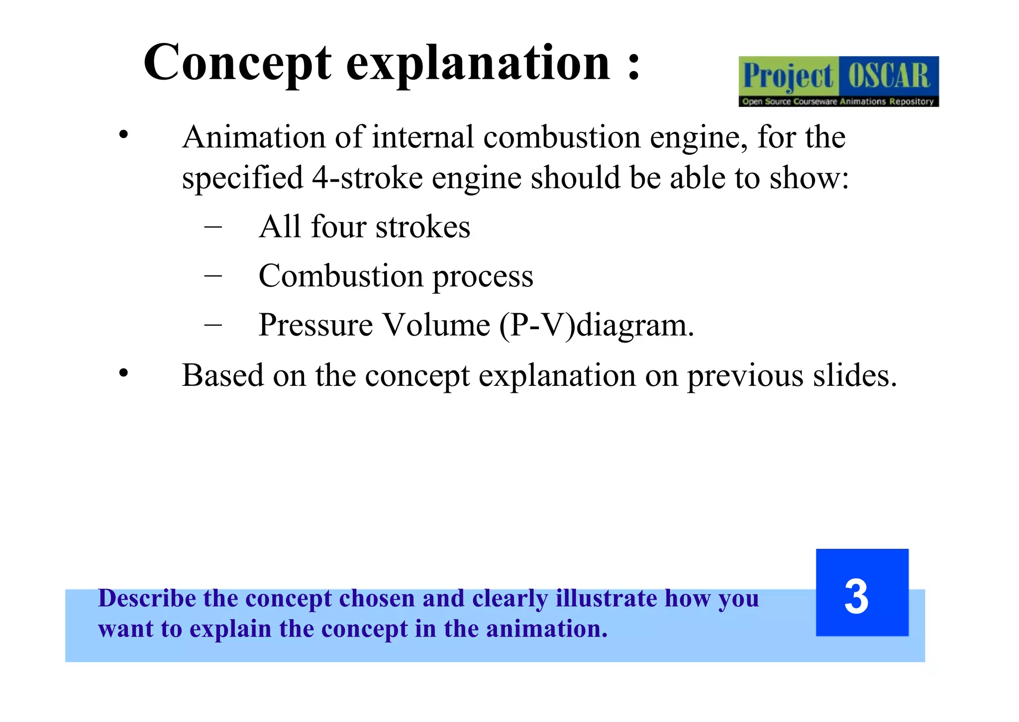 Describe the concept chosen and clearly illustrate how you
want to explain the concept in the animation.
3
Concept explanation :
• Animation of internal combustion engine, for the
specified 4-stroke engine should be able to show:
– All four strokes
– Combustion process
– Pressure Volume (P-V)diagram.
• Based on the concept explanation on previous slides.
 