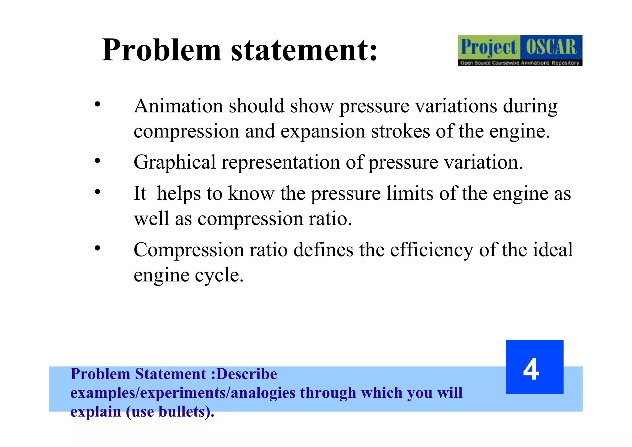 Problem Statement :Describe
examples/experiments/analogies through which you will
explain (use bullets).
4
Problem statement:
• Animation should show pressure variations during
compression and expansion strokes of the engine.
• Graphical representation of pressure variation.
• It helps to know the pressure limits of the engine as
well as compression ratio.
• Compression ratio defines the efficiency of the ideal
engine cycle.
 