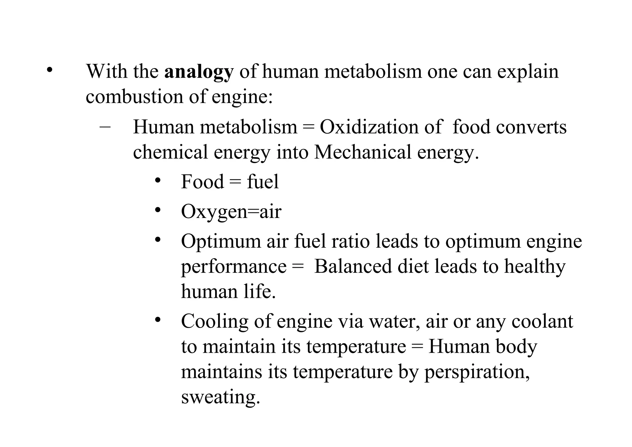 • With the analogy of human metabolism one can explain
combustion of engine:
– Human metabolism = Oxidization of food converts
chemical energy into Mechanical energy.
• Food = fuel
• Oxygen=air
• Optimum air fuel ratio leads to optimum engine
performance = Balanced diet leads to healthy
human life.
• Cooling of engine via water, air or any coolant
to maintain its temperature = Human body
maintains its temperature by perspiration,
sweating.
 