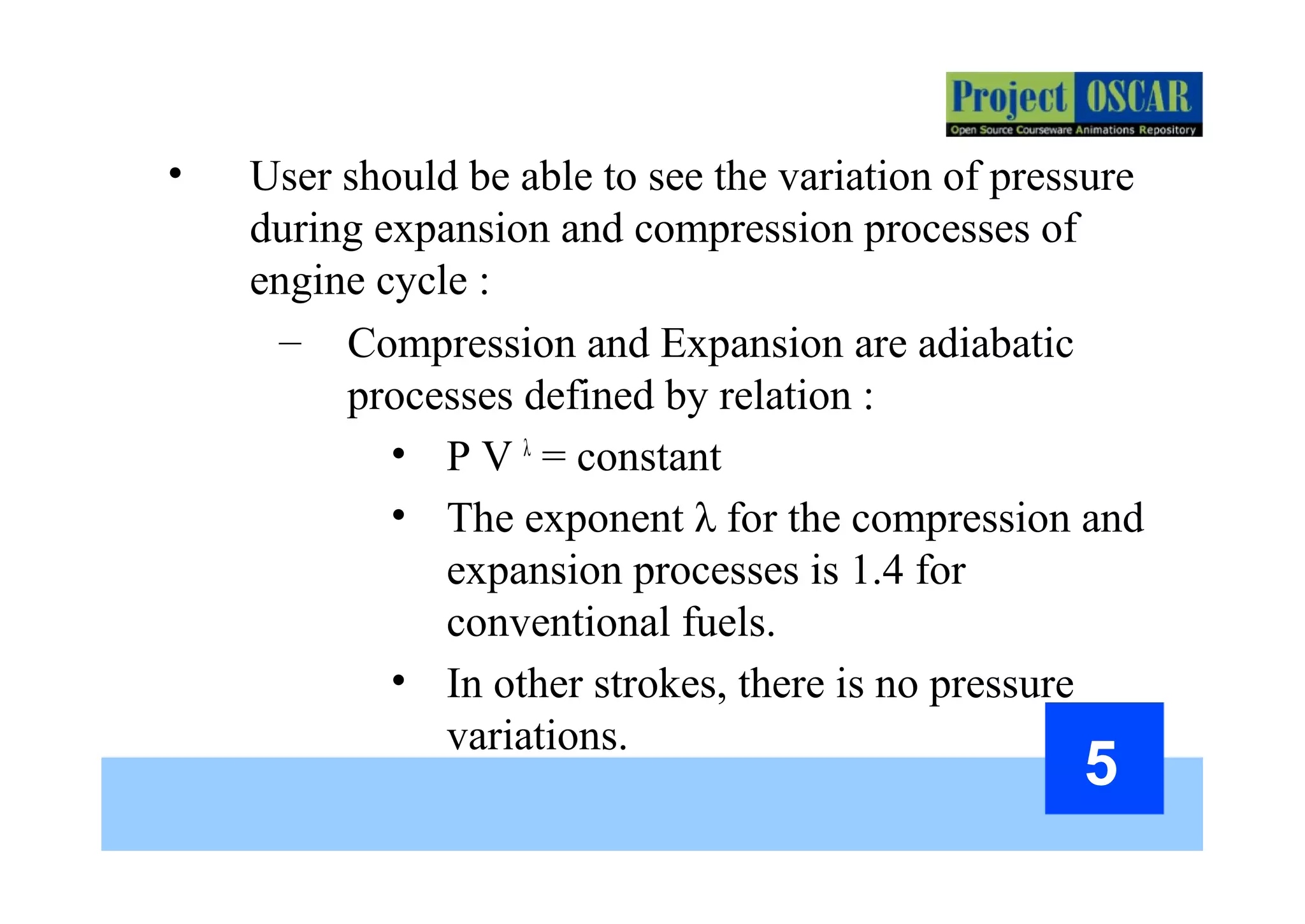 5
• User should be able to see the variation of pressure
during expansion and compression processes of
engine cycle :
– Compression and Expansion are adiabatic
processes defined by relation :
• P V λ
= constant
• The exponent λ for the compression and
expansion processes is 1.4 for
conventional fuels.
• In other strokes, there is no pressure
variations.
 