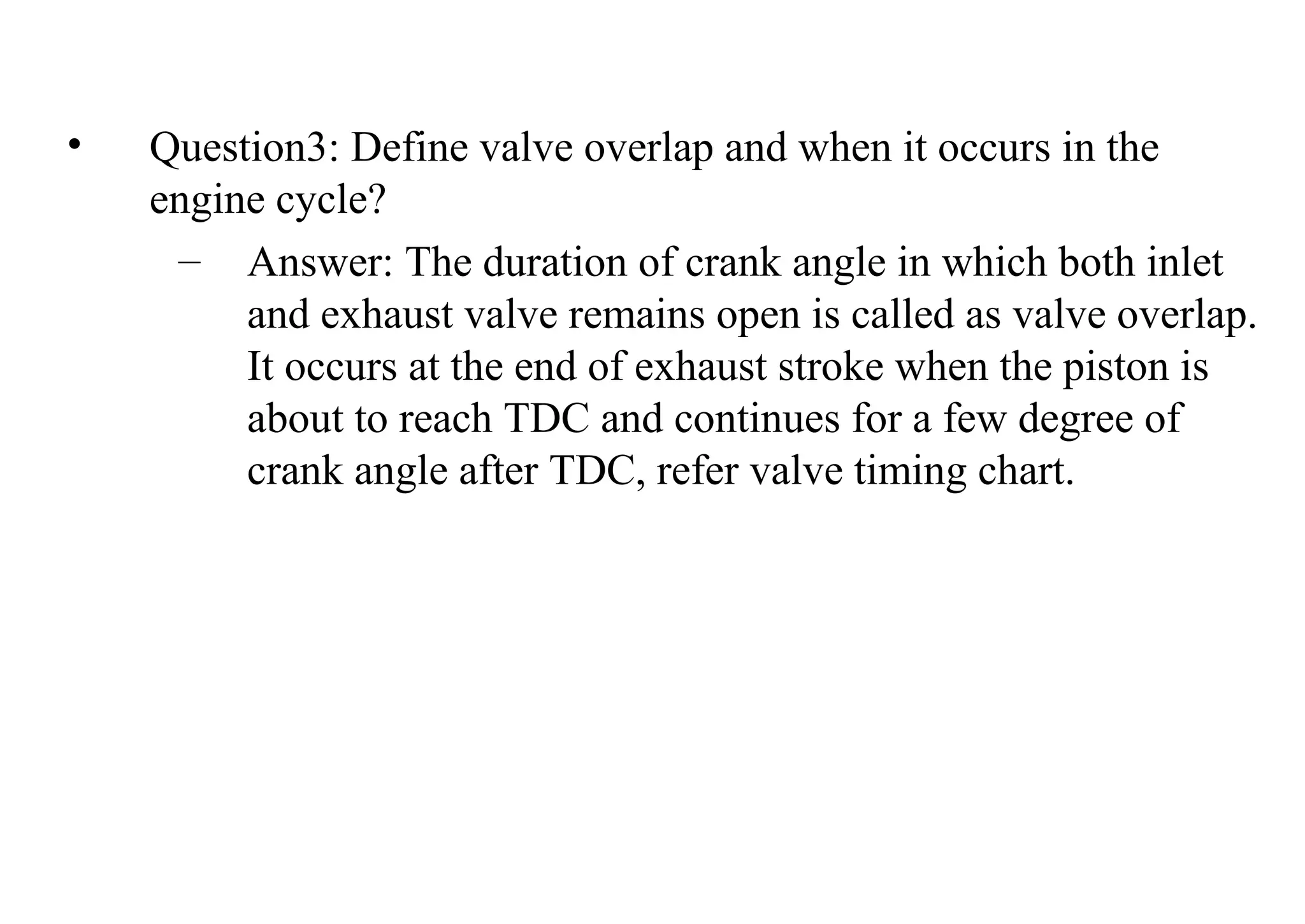 • Question3: Define valve overlap and when it occurs in the
engine cycle?
– Answer: The duration of crank angle in which both inlet
and exhaust valve remains open is called as valve overlap.
It occurs at the end of exhaust stroke when the piston is
about to reach TDC and continues for a few degree of
crank angle after TDC, refer valve timing chart.
 