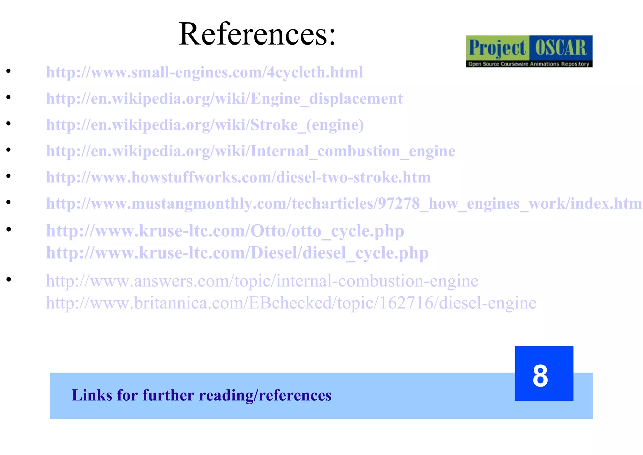 Links for further reading/references
8
• http://www.small-engines.com/4cycleth.html
• http://en.wikipedia.org/wiki/Engine_displacement
• http://en.wikipedia.org/wiki/Stroke_(engine)
• http://en.wikipedia.org/wiki/Internal_combustion_engine
• http://www.howstuffworks.com/diesel-two-stroke.htm
• http://www.mustangmonthly.com/techarticles/97278_how_engines_work/index.html
• http://www.kruse-ltc.com/Otto/otto_cycle.php
http://www.kruse-ltc.com/Diesel/diesel_cycle.php
• http://www.answers.com/topic/internal-combustion-engine
http://www.britannica.com/EBchecked/topic/162716/diesel-engine
References:
 