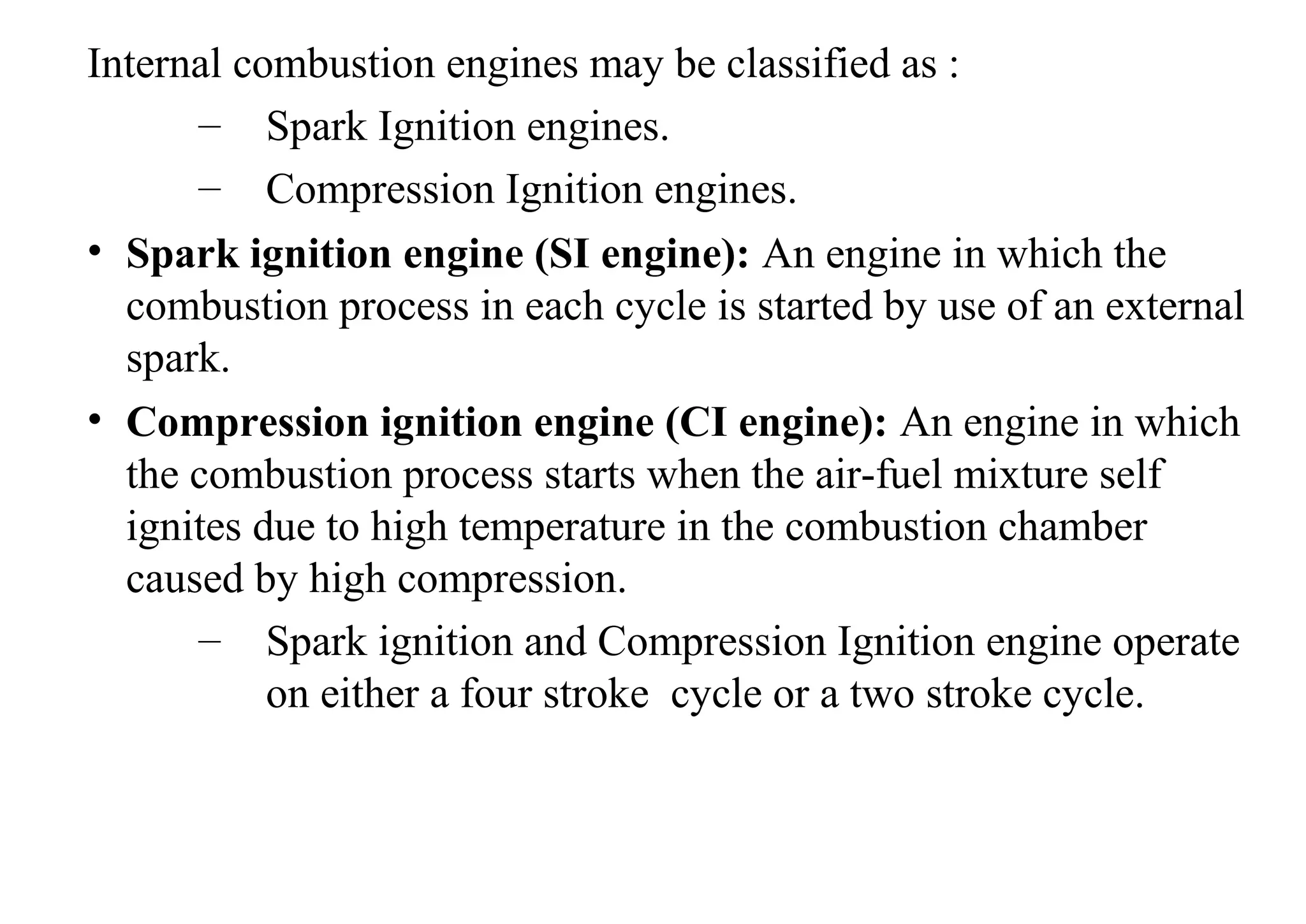 Internal combustion engines may be classified as :
– Spark Ignition engines.
– Compression Ignition engines.
• Spark ignition engine (SI engine): An engine in which the
combustion process in each cycle is started by use of an external
spark.
• Compression ignition engine (CI engine): An engine in which
the combustion process starts when the air-fuel mixture self
ignites due to high temperature in the combustion chamber
caused by high compression.
– Spark ignition and Compression Ignition engine operate
on either a four stroke cycle or a two stroke cycle.
 