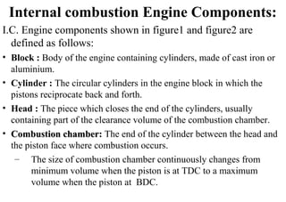 Internal combustion Engine Components:
I.C. Engine components shown in figure1 and figure2 are
defined as follows:
• Block : Body of the engine containing cylinders, made of cast iron or
aluminium.
• Cylinder : The circular cylinders in the engine block in which the
pistons reciprocate back and forth.
• Head : The piece which closes the end of the cylinders, usually
containing part of the clearance volume of the combustion chamber.
• Combustion chamber:Combustion chamber: The end of the cylinder between the head and
the piston face where combustion occurs.
– The size of combustion chamber continuously changes from
minimum volume when the piston is at TDC to a maximum
volume when the piston at BDC.
 