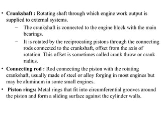 • Crankshaft :Crankshaft : Rotating shaft through which engine work output isRotating shaft through which engine work output is
supplied to external systems.supplied to external systems.
– The crankshaft is connected to the engine block with the main
bearings.
– It is rotated by the reciprocating pistons through the connecting
rods connected to the crankshaft, offset from the axis of
rotation. This offset is sometimes called crank throw or crank
radius.
• Connecting rod : Rod connecting the piston with the rotating
crankshaft, usually made of steel or alloy forging in most engines but
may be aluminum in some small engines.
• Piston rings: Metal rings that fit into circumferential grooves around
the piston and form a sliding surface against the cylinder walls.
 