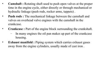 • Camshaft : Rotating shaft used to push open valves at the proper
time in the engine cycle, either directly or through mechanical or
hydraulic linkage (push rods, rocker arms, tappets) .
• Push rods : The mechanical linkage between the camshaft and
valves on overhead valve engines with the camshaft in the
crankcase.
• Crankcase : Part of the engine block surrounding the crankshaft.
– In many engines the oil pan makes up part of the crankcase
housing.
• Exhaust manifold : Piping system which carries exhaust gases
away from the engine cylinders, usually made of cast iron .
 