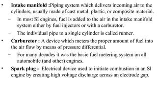 • Intake manifold :Piping system which delivers incoming air to the
cylinders, usually made of cast metal, plastic, or composite material.
– In most SI engines, fuel is added to the air in the intake manifold
system either by fuel injectors or with a carburetor.
– The individual pipe to a single cylinder is called runner.
• Carburetor : A device which meters the proper amount of fuel into
the air flow by means of pressure differential.
– For many decades it was the basic fuel metering system on all
automobile (and other) engines.
• Spark plug : Electrical device used to initiate combustion in an SI
engine by creating high voltage discharge across an electrode gap.
 