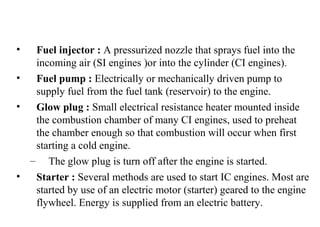 • Fuel injector : A pressurized nozzle that sprays fuel into the
incoming air (SI engines )or into the cylinder (CI engines).
• Fuel pump : Electrically or mechanically driven pump to
supply fuel from the fuel tank (reservoir) to the engine.
• Glow plug : Small electrical resistance heater mounted inside
the combustion chamber of many CI engines, used to preheat
the chamber enough so that combustion will occur when first
starting a cold engine.
– The glow plug is turn off after the engine is started.
• Starter : Several methods are used to start IC engines. Most are
started by use of an electric motor (starter) geared to the engine
flywheel. Energy is supplied from an electric battery.
 