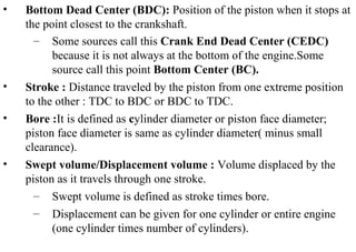 • Bottom Dead Center (BDC): Position of the piston when it stops at
the point closest to the crankshaft.
– Some sources call this Crank End Dead Center (CEDC)
because it is not always at the bottom of the engine.Some
source call this point Bottom Center (BC).
• Stroke : Distance traveled by the piston from one extreme position
to the other : TDC to BDC or BDC to TDC.
• Bore :It is defined as cylinder diameter or piston face diameter;
piston face diameter is same as cylinder diameter( minus small
clearance).
• Swept volume/Displacement volume : Volume displaced by the
piston as it travels through one stroke.
– Swept volume is defined as stroke times bore.
– Displacement can be given for one cylinder or entire engine
(one cylinder times number of cylinders).
 