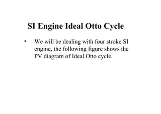 SI Engine Ideal Otto Cycle
• We will be dealing with four stroke SI
engine, the following figure shows the
PV diagram of Ideal Otto cycle.
 