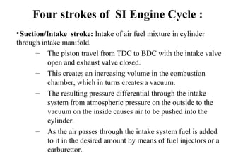 
Suction/Intake stroke: Intake of air fuel mixture in cylinder
through intake manifold.
– The piston travel from TDC to BDC with the intake valve
open and exhaust valve closed.
– This creates an increasing volume in the combustion
chamber, which in turns creates a vacuum.
– The resulting pressure differential through the intake
system from atmospheric pressure on the outside to the
vacuum on the inside causes air to be pushed into the
cylinder.
– As the air passes through the intake system fuel is added
to it in the desired amount by means of fuel injectors or a
carburettor.
Four strokes of SI Engine Cycle :
 