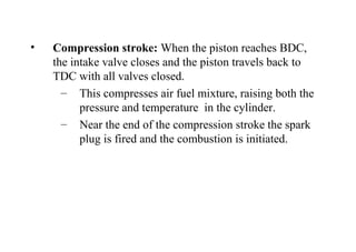 • Compression stroke: When the piston reaches BDC,
the intake valve closes and the piston travels back to
TDC with all valves closed.
– This compresses air fuel mixture, raising both the
pressure and temperature in the cylinder.
– Near the end of the compression stroke the spark
plug is fired and the combustion is initiated.
 