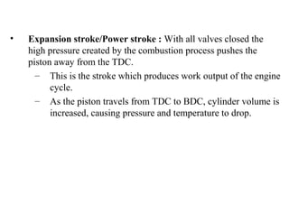• Expansion stroke/Power stroke : With all valves closed the
high pressure created by the combustion process pushes the
piston away from the TDC.
– This is the stroke which produces work output of the engine
cycle.
– As the piston travels from TDC to BDC, cylinder volume is
increased, causing pressure and temperature to drop.
 