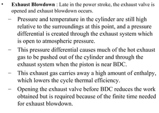 • Exhaust Blowdown : Late in the power stroke, the exhaust valve is
opened and exhaust blowdown occurs.
– Pressure and temperature in the cylinder are still high
relative to the surroundings at this point, and a pressure
differential is created through the exhaust system which
is open to atmospheric pressure.
– This pressure differential causes much of the hot exhaust
gas to be pushed out of the cylinder and through the
exhaust system when the piston is near BDC.
– This exhaust gas carries away a high amount of enthalpy,
which lowers the cycle thermal efficiency.
– Opening the exhaust valve before BDC reduces the work
obtained but is required because of the finite time needed
for exhaust blowdown.
 