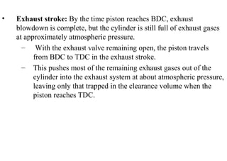 • Exhaust stroke: By the time piston reaches BDC, exhaust
blowdown is complete, but the cylinder is still full of exhaust gases
at approximately atmospheric pressure.
– With the exhaust valve remaining open, the piston travels
from BDC to TDC in the exhaust stroke.
– This pushes most of the remaining exhaust gases out of the
cylinder into the exhaust system at about atmospheric pressure,
leaving only that trapped in the clearance volume when the
piston reaches TDC.
 