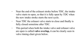 – Near the end of the exhaust stroke before TDC, the intake
valve starts to open, so that it is fully open by TDC when
the new intake stroke starts the next cycle.
– Near TDC the exhaust valve starts to close and finally is
fully closed sometime after TDC.
– This period when both the intake valve and exhaust valve
are open is called valve overlap, it can be clearly seen in
valve timing chart given below.
 
