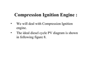 Compression Ignition Engine :
• We will deal with Compression Ignition
engine.
• The ideal diesel cycle PV diagram is shown
in following figure 8.
 