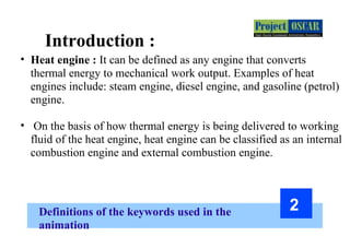 Definitions of the keywords used in the
animation
2
Introduction :=
• Heat engine : It can be defined as any engine that converts
thermal energy to mechanical work output. Examples of heat
engines include: steam engine, diesel engine, and gasoline (petrol)
engine.
• On the basis of how thermal energy is being delivered to working
fluid of the heat engine, heat engine can be classified as an internal
combustion engine and external combustion engine.
 